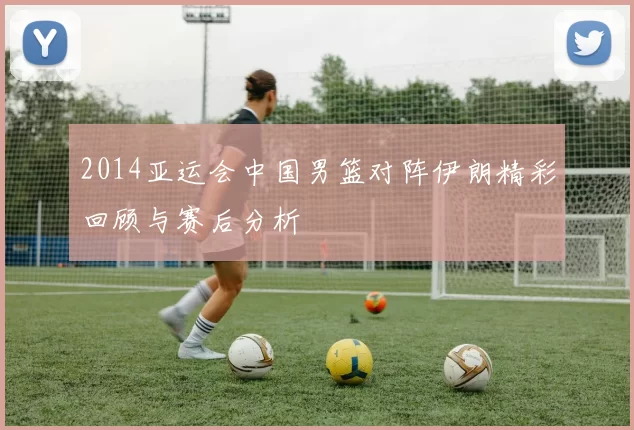2014亚运会中国男篮对阵伊朗精彩回顾与赛后分析