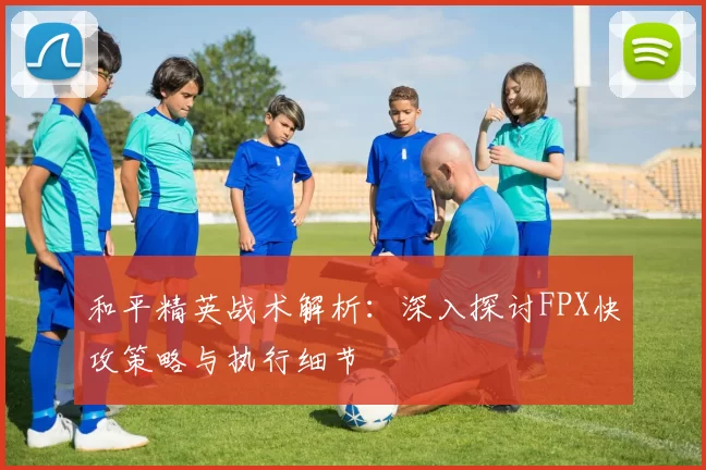 和平精英战术解析：深入探讨FPX快攻策略与执行细节