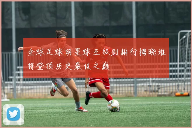 全球足球明星球王级别排行揭晓谁将登顶历史最佳之巅