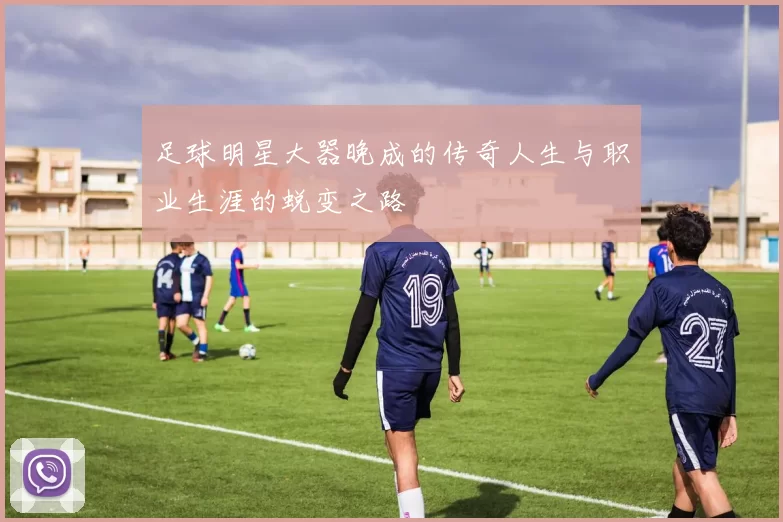 足球明星大器晚成的传奇人生与职业生涯的蜕变之路