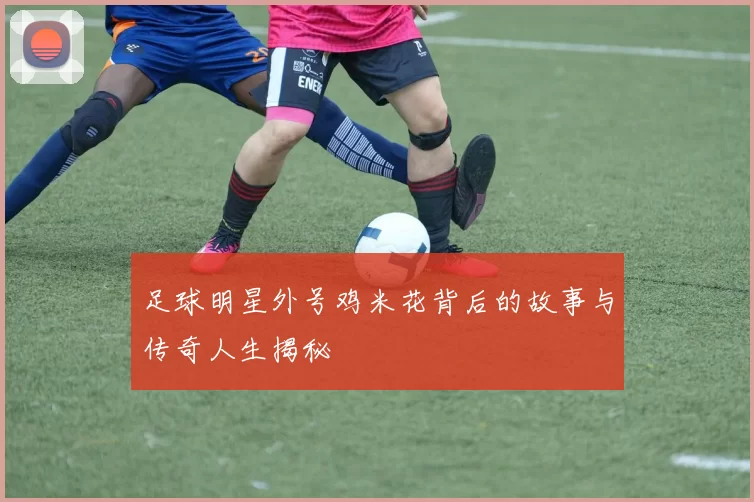 足球明星外号鸡米花背后的故事与传奇人生揭秘