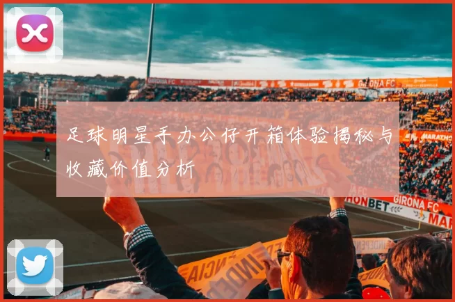 足球明星手办公仔开箱体验揭秘与收藏价值分析