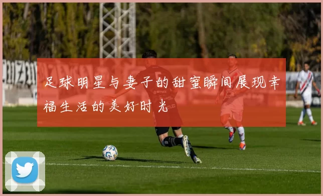 足球明星与妻子的甜蜜瞬间展现幸福生活的美好时光