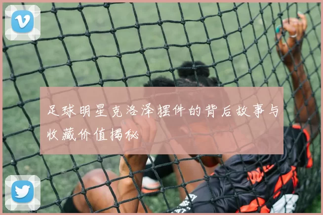 足球明星克洛泽摆件的背后故事与收藏价值揭秘