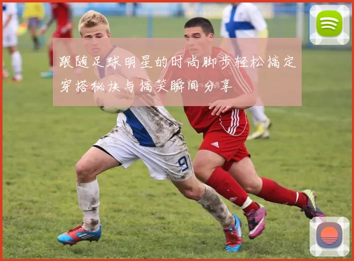 跟随足球明星的时尚脚步轻松搞定穿搭秘诀与搞笑瞬间分享