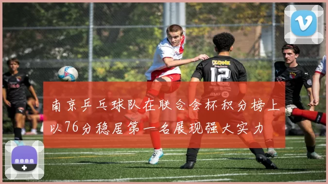 南京乒乓球队在联合会杯积分榜上以76分稳居第一名展现强大实力