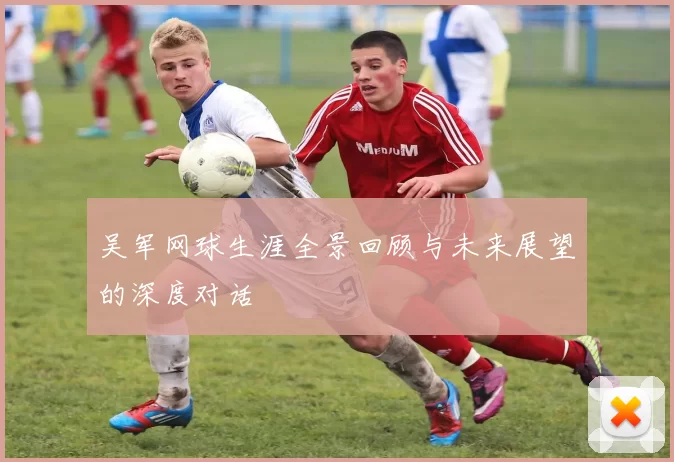 吴军网球生涯全景回顾与未来展望的深度对话