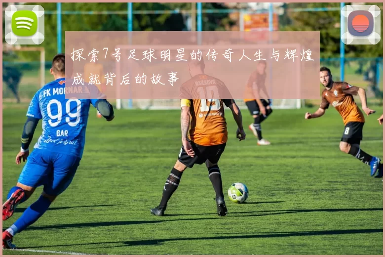 探索7号足球明星的传奇人生与辉煌成就背后的故事