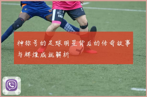 神称号的足球明星背后的传奇故事与辉煌成就解析