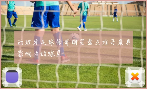 西班牙足球传奇明星盘点谁是最具影响力的球员