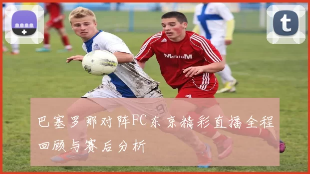 巴塞罗那对阵FC东京精彩直播全程回顾与赛后分析