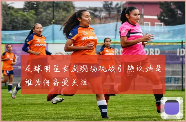 足球明星女友现场观战引热议她是谁为何备受关注