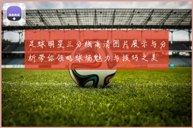 足球明星三分线高清图片展示与分析带你领略球场魅力与技巧之美