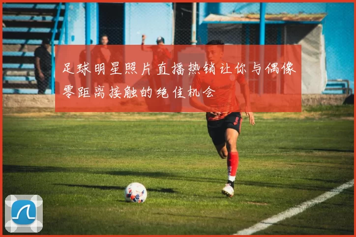 足球明星照片直播热销让你与偶像零距离接触的绝佳机会