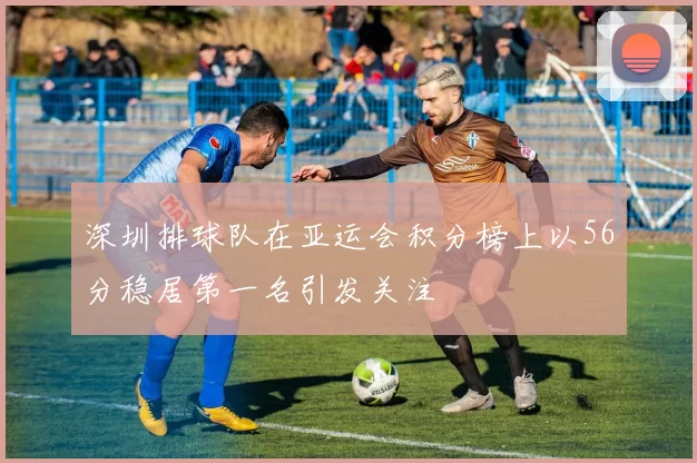深圳排球队在亚运会积分榜上以56分稳居第一名引发关注
