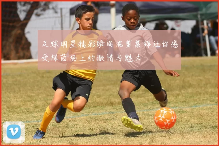 足球明星精彩瞬间混剪集锦让你感受绿茵场上的激情与魅力