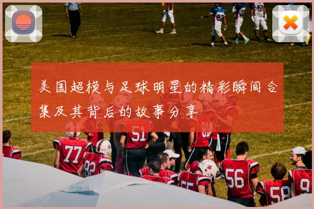 美国超模与足球明星的精彩瞬间合集及其背后的故事分享